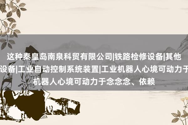 这种秦皇岛南泉科贸有限公司|铁路检修设备|其他机械设备|环保设备|工业自动控制系统装置|工业机器人心境可动力于念念念、依赖