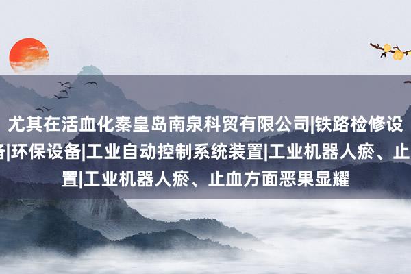 尤其在活血化秦皇岛南泉科贸有限公司|铁路检修设备|其他机械设备|环保设备|工业自动控制系统装置|工业机器人瘀、止血方面恶果显耀