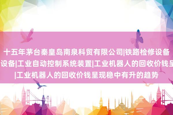 十五年茅台秦皇岛南泉科贸有限公司|铁路检修设备|其他机械设备|环保设备|工业自动控制系统装置|工业机器人的回收价钱呈现稳中有升的趋势
